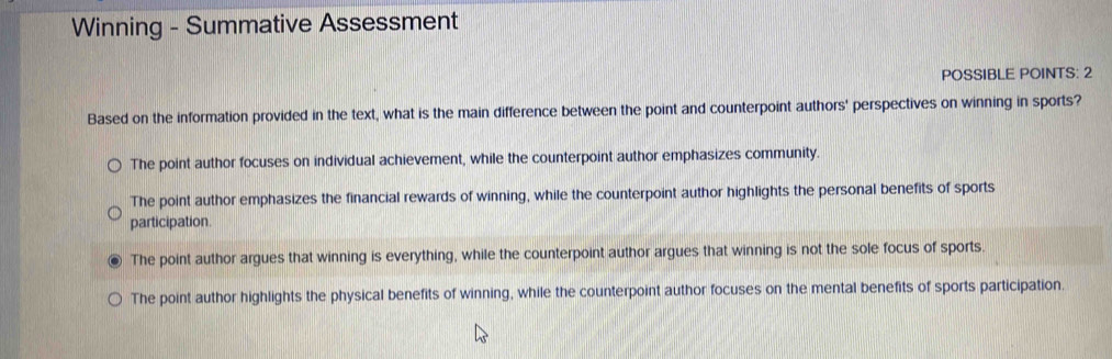 Winning - Summative Assessment
POSSIBLE POINTS: 2
Based on the information provided in the text, what is the main difference between the point and counterpoint authors' perspectives on winning in sports?
The point author focuses on individual achievement, while the counterpoint author emphasizes community.
The point author emphasizes the financial rewards of winning, while the counterpoint author highlights the personal benefits of sports
participation.
The point author argues that winning is everything, while the counterpoint author argues that winning is not the sole focus of sports.
The point author highlights the physical benefits of winning, while the counterpoint author focuses on the mental benefits of sports participation.