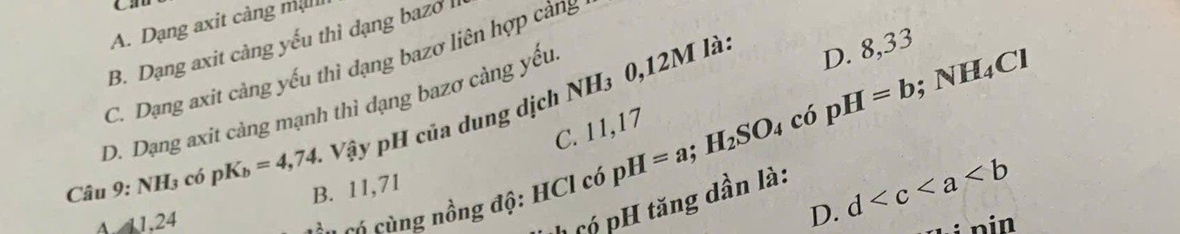 C:
A. Dạng axit càng mall
B. Dạng axit càng yếu thì dạng bazo l
C. Dạng axit càng yếu thi dạng bazơ liên hợp càng
D. Dạng axit càng mạnh thì dạng bazơ càng yếu
Câu 9:NH_3 có pK_b=4,74. Vậy pH của dung dịch NH₃ 0,12M là
D. 8,33
_4C
C. 11,17
có cùng nồng độ: HCl có pH=a; H_2SO_4 có pH=b; NP
D. d
A 1.24 B. 11,71
1 C ó pH tăng dần là:
nin