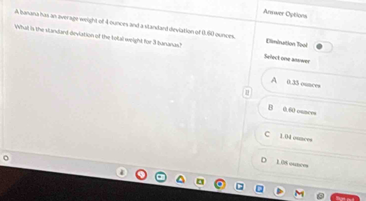 Answer Options
A banana has an average weight of 4 ounces and a standard deviation of 0.60 ounces. Elimination Tool
What is the standard deviation of the total weight for 3 bananas? Select one answer
A 0.35 ounces
B 0.60 ounces
C 1.04 ounces
D 1.08 ounces
San out