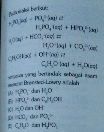 Pada reaksi berikut:
H_3PO_4(aq)+PO_4^((3-)(aq)leftharpoons
H_2)PO_4^(-(aq)+HPO_4^(2-)(aq)
H_2)O(aq)+HCO_3^(-(aq)leftharpoons
H_3)O^+(aq)+CO_3^((2-)(aq)
C_6)H_5OH(aq)+OH^-(aq)leftharpoons
C_6H_5O^-(aq)+H_2O(aq)
senyawa yang bertindak sebagai asam 
menurut Brønsted-Lowry adalah
(A) H_2PO_4 dan H_2O
(B) HPO_4^((2-) dan C_6)H_5OH
(C) H_2O dan OH
(D) HCO_3^(- dan PO_4^(3-)
(E) C_6)H_5O^- dan H_3PO_4