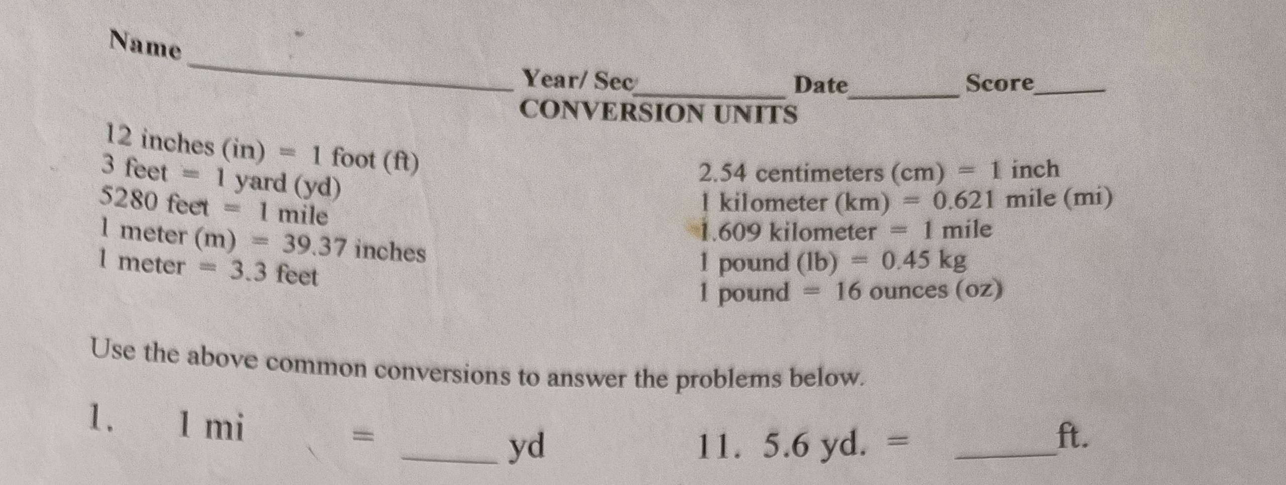 Name 
_ 
Year/ Sec_ Date_ Score_ 
CONVERSION UNITS
12 inches (in)=1 foot (ft)
3 feet =1 yard (yd)
2. 54 centimeters (cm)=1 inch
5280 feet =1 mile
l kilometer (km =0.621 mile (mi)
1.609 kilometer =1m ile
l meter (m)=39.37 inches
1 meter =3.3 feet
1 pound (lb)=0.45kg
1 pound =16 ounces (oz)
Use the above common conversions to answer the problems below.
1. 1 mi = _ yd
11. 5.6yd.= _ 
ft.