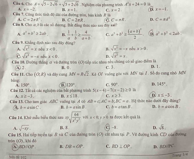 Cho A=sqrt(5-2sqrt 6)+sqrt(5+2sqrt 6). Nghiệm của phương trình A^2x+24=0 là
A. x=-2. B. x=1. C. x=2. D. x=-1.
Câu 7. Công thức tính độ dài của đường tròn, bán kính R là
A. C=2π R^2. B. C=2π R. C. C=π R. D. C=π d^2.
Câu 8. Cho a; b là các số dương. Bất đẳng thức nào sau đây sai?
A. a^2+b^2≥ 2ab. B.  1/a + 1/b ≥  4/a+b . C. a^2+b^2≥ frac (a+b)^22. D, a^2+b^2<2ab.
Câu 9. Khẳng định nào sau đây đúng?
A. sqrt(x^2)=x nếu x<0. B. sqrt(x^2)=-x nếu x>0.
C sqrt(x^2)=-x nếu x<0. D. sqrt(x^2)=x.
Câu 10. Đường thẳng a và đường tròn (O) tiếp xúc nhau nếu chúng có số giao điểm là
A. 2 . B. 0 . C. 3 . D. 1 .
Câu 11. Cho (O;R) và dây cung MN=Rsqrt(2). Kẻ OI vuông góc với MN tại I . Số đo cung nhỏ MN
bằng:
A. 150°. B. 120°. C. 90°. D. 145°.
Câu 12. Tất cả các nghiệm của bất phương trình 5(x-4)-7(x-2)≥ 0 là
A. x≥ -3. B. x≤ 18. C. x≥ 3. D. x≤ -3.
Câu 13. Cho tam giác ABC vuông tại A có AB=c;AC=b;BC=a. Hệ thức nào dưới đây đúng?
A b=asin C. B. b=asin B. C. b=atan B. D. b=acos B.
Câu 14. Khử mẫu biểu thức sau xysqrt(frac 64)x^2y^2 với x<0;y>0 ta được kết quả là
A. sqrt(-xy). B. 8 . C. -8 . D. sqrt(8).
Câu 15. Hai tiếp tuyến tại B và C của đường tròn (O) cắt nhau tại P. Vẽ đường kính CD của đường
tròn (O), khi đó
A. BD//OP B. DB=OP. C. BD⊥ OP. D. BDparallel P C.
Mã đề 102
Trang 1/4