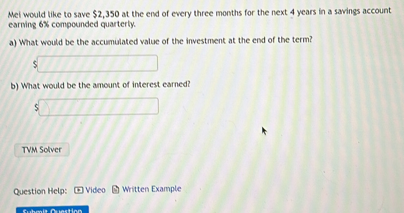 Mei would like to save $2,350 at the end of every three months for the next 4 years in a savings account 
earning 6% compounded quarterly. 
a) What would be the accumulated value of the investment at the end of the term?
11+1111
b) What would be the amount of interest earned? 
) 
 □ /□   
TVM Solver 
Question Help: Video Written Example 
Submit Question