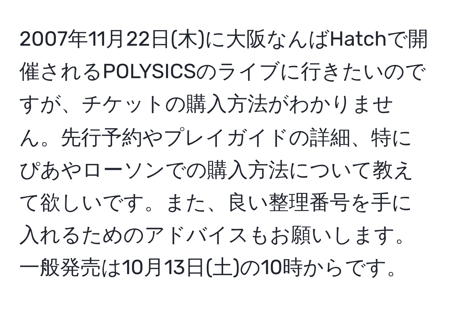 2007年11月22日(木)に大阪なんばHatchで開催されるPOLYSICSのライブに行きたいのですが、チケットの購入方法がわかりません。先行予約やプレイガイドの詳細、特にぴあやローソンでの購入方法について教えて欲しいです。また、良い整理番号を手に入れるためのアドバイスもお願いします。一般発売は10月13日(土)の10時からです。