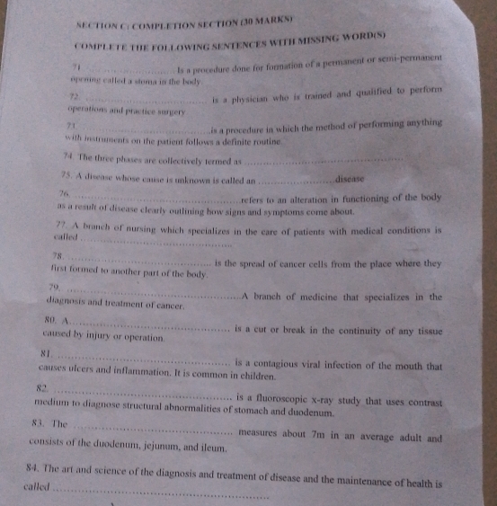 COMPLETION SECTION (30 MARKS) 
COMPLETE THE FOL LOWING SENTENCES WITH MISSING WORD(S) 
71_ 
Is a procedure done for formation of a permanent or semi-permanent 
opening called a stoma in the body 
72 
_is a physician who is trained and qualified to perform 
operations and practice surgery 
71_ 
is a procedure in which the method of performing anything 
with instruments on the patient follows a definite routine. 
74. The three phases are collectively termed as_ 
75. A disease whose cause is unknown is called an _disease 
76, 
_refers to an alteration in functioning of the body 
as a result of disease clearly outlining how signs and symptoms come about. 
77. A branch of nursing which specializes in the care of patients with medical conditions is 
cafled 
_ 
78._ 
first formed to another part of the body. is the spread of cancer cells from the place where they 
79,_ 
diagnosis and treatment of cancer. A branch of medicine that specializes in the 
80. A 
_ 
is a cut or break in the continuity of any tissue 
caused by injury or operation. 
81. _is a contagious viral infection of the mouth that 
causes ulcers and inflammation. It is common in children. 
82. _is a fluoroscopic x-ray study that uses contrast 
medium to diagnose structural abnormalities of stomach and duodenum. 
83. The _measures about 7m in an average adult and 
consists of the duodenum, jejunum, and ileum. 
84. The art and science of the diagnosis and treatment of disease and the maintenance of health is 
called_