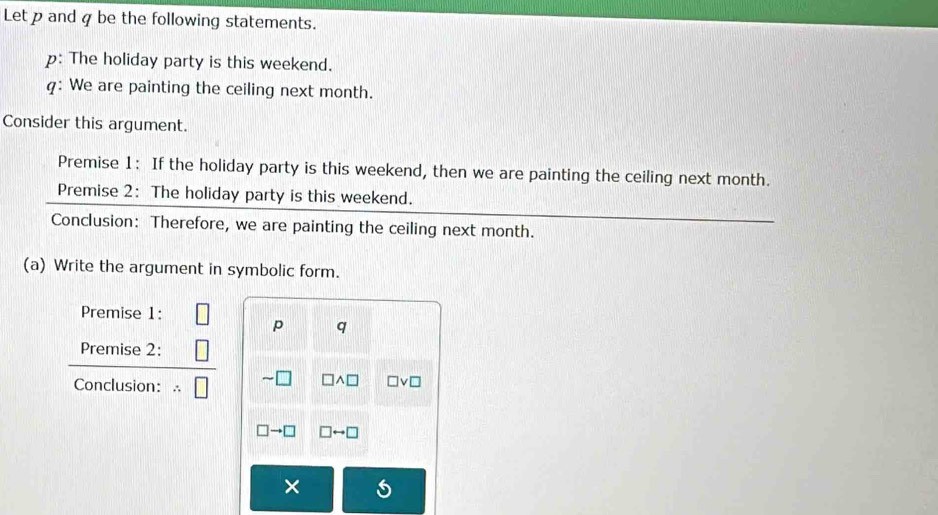 Let p and q be the following statements. 
p: The holiday party is this weekend. 
q: We are painting the ceiling next month. 
Consider this argument. 
Premise 1: If the holiday party is this weekend, then we are painting the ceiling next month. 
Premise 2: The holiday party is this weekend. 
Conclusion: Therefore, we are painting the ceiling next month. 
(a) Write the argument in symbolic form. 
Premise 1:
p q
Premise 2: 
Conclusion:
□ wedge □ □ vee □
□ to □ □ rightarrow □
×