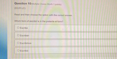 Question 10(Multiple Choice Worth 1 points)
(03.01 LC)
Read and then choose the option with the correct answer.
Which form of escribir is in the preterite e form?
Escribe
Escriben
Escribimos
Escribió