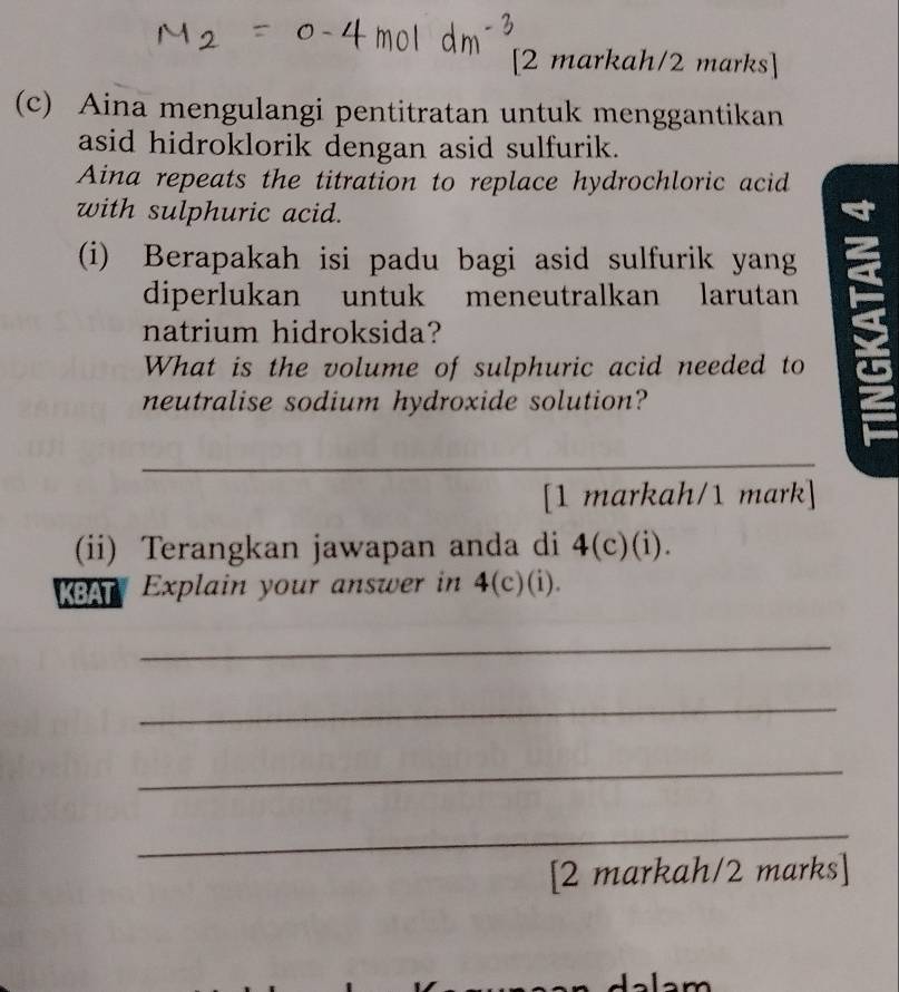 [2 markah/2 marks] 
(c) Aina mengulangi pentitratan untuk menggantikan 
asid hidroklorik dengan asid sulfurik. 
Aina repeats the titration to replace hydrochloric acid 
with sulphuric acid. 
(i) Berapakah isi padu bagi asid sulfurik yang 
diperlukan untuk meneutralkan larutan 
natrium hidroksida? 
What is the volume of sulphuric acid needed to 
neutralise sodium hydroxide solution? 
_ 
[1 markah/1 mark] 
(ii) Terangkan jawapan anda di 4(c)(i). 
KBAT Explain your answer in 4(c)(i). 
_ 
_ 
_ 
_ 
[2 markah/2 marks] 
m