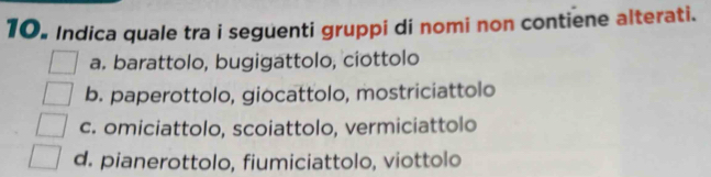 Indica quale tra i seguenti gruppi di nomi non contiene alterati.
a. barattolo, bugigattolo, ciottolo
b. paperottolo, giocattolo, mostriciattolo
c. omiciattolo, scoiattolo, vermiciattolo
d. pianerottolo, fiumiciattolo, viottolo