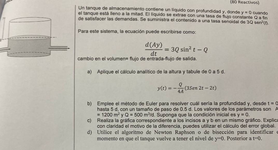 (80 Reactivos) 
Un tanque de almacenamiento contiene un líquido con profundidad y, donde y=0 cuando 
el tanque está lleno a la mitad. El líquido se extrae con una tasa de flujo constante Q a fin 
de satisfacer las demandas. Se suministra el contenido a una tasa senoidal de 3Qsen^2 (t). 
Para este sistema, la ecuación puede escribirse como:
 d(Ay)/dt =3Qsin^2t-Q
ambio en el volumen= flujo de entrada-flujo de salida. 
a) Aplique el cálculo analítico de la altura y tabule de 0 a 5 d.
y(t)=- Q/4A (3Sen2t-2t)
b) Emplee el método de Euler para resolver cuál sería la profundidad y, desde t=0
hasta 5 d, con un tamaño de paso de 0.5 d. Los valores de los parámetros son A
=1200m^2 y Q=500m^3/d. Suponga que la condición inicial es y=0. 
c) Realiza la gráfica correspondiente a los incisos a y b en un mismo gráfico. Explica 
con claridad el motivo de la diferencia, puedes utilizar el cálculo del error global. 
d) Utilice el algoritmo de Newton Raphson o de bisección para identificar e 
momento en que el tanque vuelve a tener el nivel de y=0. Posterior a t=0.