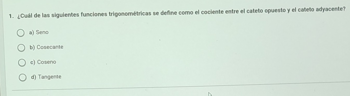 ¿Cuál de las siguientes funciones trigonométricas se defíne como el cociente entre el cateto opuesto y el cateto adyacente?
a) Seno
b) Cosecante
c) Coseno
d) Tangente