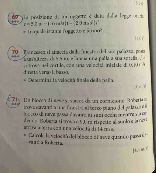 [5,1 s] 
69 )La posizione di un oggetto è data dalla legge oraria
s=5,0m-(16m/s)t+(2,0m/s^2)t^2
In quale istante l'oggetto è fermo?
[4,0 s ] 
70 Francesco si affaccia dalla finestra del suo palazzo, posta 
a un’altezza di 5,5 m, e lancia una palla a sua sorella, che 
si trova nel cortile, con una velocità iniziale di 0,10 m/s
diretta verso il basso. 
Determina la velocità finale della palla. 
[ 10 m/s ] 
71 Un blocco di neve si stacca da un cornicione. Roberta si 
trova davanti a una finestra al terzo piano del palazzo e il 
blocco di neve passa davanti ai suoi occhi mentre sta ca- 
dendo. Roberta si trova a 9,0 m rispetto al suolo e la neve 
arriva a terra con una velocità di 14 m/s. 
Calcola la velocità del blocco di neve quando passa da- 
vanti a Roberta.
[4,4 m/s ]