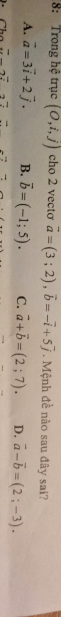 8: Trong hệ trục (O,i,j) cho 2 vectơ vector a=(3;2), vector b=-vector i+5vector j. Mệnh đề nào sau đây sai?
A. vector a=3vector i+2vector j. B. vector b=(-1;5). D. vector a-vector b=(2;-3). 
C. vector a+vector b=(2;7).
-27+2* 7