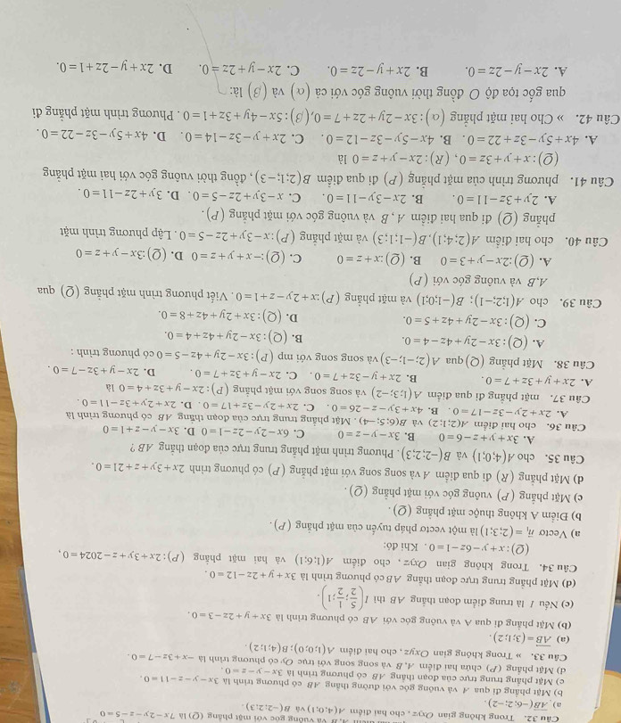Trong không gian Oxyz , cho hai điểm A(4;0;1) V B Và vuống góc với mặt phẳng (Q)1△ .7x-2y-z-5=0
a) overline AB(-6;2;-2).
và B(-2;2;3).
b) Mặt phầng đi qua A và vuông góc với đường thằng AB có phương trình là 3x-y-z-11=0.
c) Mặt phầng trung trực của đoạn thắng AB có phương trình là 3x-y-z=0.
d) Mặt phẳng (P) chứa hai điểm A, B và song song với trục Oy có phương trình là -x+3z-7=0.
Cầu 33. » Trong không gian Oxyz , cho hai điểm A(1;0;0);B(4;1;2).
(a) vector AB=(3;1;2).
(b) Mặt phẳng đi qua A và vuông góc với AB có phương trình là 3x+y+2z-3=0.
(c) Nếu / là trung điểm đoạn thắng AB thì I( 5/2 ; 1/2 ;1).
(d) Mặt phẳng trung trực đoạn thẳng AB có phương trình là 3x+y+2z-12=0.
Câu 34. Trong không gian Oxyz ,cho điểm A(1;6;1) và hai mặt phẳng (P):2x+3y+z-2024=0,
(Q):x+y-6z-1=0. Khi đỏ:
a) Vectơ vector n_1=(2;3;1) là một vectơ pháp tuyển của mặt phẳng (P) .
b) Điểm A không thuộc mặt phẳng (Q) .
c) Mặt phẳng (P) vuông góc với mặt phẳng (Q) .
d) Mặt phẳng (R) đi qua điểm A và song song với mặt phẳng (P) có phương trình 2x+3y+z+21=0.
Câu 35. cho A(4;0;1) và B(-2;2;3). Phương trình mặt phẳng trung trực của đoạn thắng AB ?
A. 3x+y+z-6=0 B. 3x-y-z=0 C. 6x-2y-2z-1=0 D. 3x-y-z+1=0
Câu 36. cho hai điểm A(2;1;2) và B(6;5;-4). Mặt phẳng trung trực của đoạn thắng AB có phương trình là
A. 2x+2y-3z-17=0. B. 4x+3y-z-26=0. C. 2x+2y-3z+17=0. D. 2x+2y+3z-11=0.
Câu 37. mặt phẳng đi qua điểm A(1;3;-2) và song song với mặt phẳng (P):2x-y+3z+4=0 là
A. 2x+y+3z+7=0. B. 2x+y-3z+7=0 C. 2x-y+3z+7=0. D. 2x-y+3z-7=0.
Câu 38. Mặt phẳng (Q)qua A(2;-1;-3) và song song với r np(P):3x-2y+4z-5=0 có phương trình :
A. (Q):3x-2y+4z-4=0.
B. (Q):3x-2y+4z+4=0.
C. (Q):3x-2y+4z+5=0. D. (Q):3x+2y+4z+8=0.
Câu 39. cho A(1;2;-1);B(-1;0;1) và mặt phẳng (P) zx+2y-z+1=0. Viết phương trình mặt phẳng (Q) qua
A,B và vuông góc với (P)
A. (2) :2x-y+3=0 B. (Q):x+z=0 C. (Q):-x+y+z=0 D. (Q):3x-y+z=0
Câu 40. cho hai điểm A(2;4;1),B(-1;1;3) và mặt phẳng  ( P):x-3y+2z-5=0. Lập phương trình mặt
phẳng (Q) đi qua hai điểm A, B và vuông góc với mặt phẳng (P).
A. 2y+3z-11=0. B. 2x-3y-11=0. C. x-3y+2z-5=0. D. 3y+2z-11=0.
Câu 41. phương trình của mặt phẳng (P) đi qua điểm B(2;1;-3) , đồng thời vuông góc với hai mặt phẳng
(2): x+y+3z=0 , (R) 2x-y+z=01 à
A. 4x+5y-3z+22=0 B. 4x-5y-3z-12=0. C. 2x+y-3z-14=0. D. 4x+5y-3z-22=0.
Câu 42. » Cho hai mặt phẳng (α) :3x-2y+2z+7=0.(β) 5x-4y+3z+1=0. Phương trình mặt phẳng đi
qua gốc tọa độ O đồng thời vuông góc với cả (α) v a(beta ) là:
A. 2x-y-2z=0. B. 2x+y-2z=0. C. 2x-y+2z=0. D. 2x+y-2z+1=0.