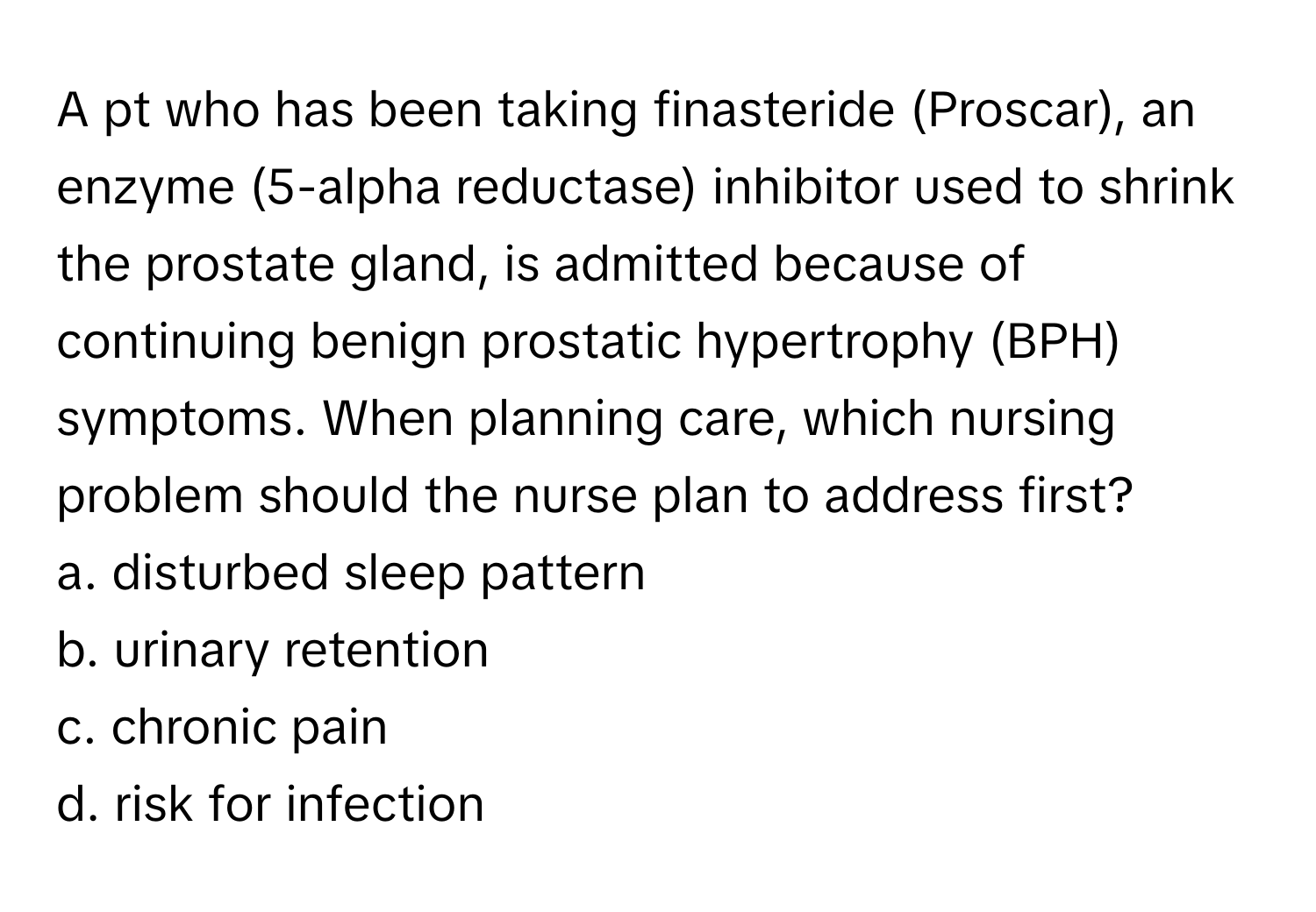 A pt who has been taking finasteride (Proscar), an enzyme (5-alpha reductase) inhibitor used to shrink the prostate gland, is admitted because of continuing benign prostatic hypertrophy (BPH) symptoms. When planning care, which nursing problem should the nurse plan to address first?
a. disturbed sleep pattern
b. urinary retention
c. chronic pain
d. risk for infection