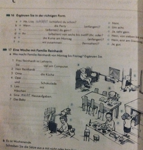 Ergänzen Sie in der richtigen Form.
a ÷ He, Lisa. t schlafen) du schon Nein
b è Wann_ die Party _(anfangen)? Um acht.
e φ _(arbeiten) du gern? Ja, sehr gern.
d o ihi _(arbeiten) von sechs bis zwölf Uhr, oder? Nein, von sieben bis ei
die Kurse am Montag_ (anfangen)? Nein, erst am Dienstag
f ē _wir zusammen _(femsehen)? 0 Ja, gut.
17 Eine Woche mit Familie Reinhardt
Was macht Familie Reinhardt von Montag bis Freitag? Ergänzen Sie.
1 Frau Reinhard
Sie _
2 Herr Reinhard
3 Oma _
4 Opa
und_ 
5 Leo _
Mäxchen
6 Sina _
7 Das Baby
b Es ist Wochenende.
Schreiben Sie die Sätze aus a mit nicht oderkein