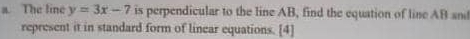 The line y=3x-7 is perpendicular to the line AB, find the equation of line AB and 
represent it in standard form of linear equations. [4]