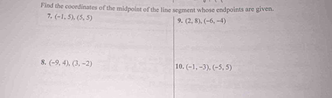 Find the coordinates of the midpoint of the line segment whose endpoints are given. 
7. (-1,5),(5,5)
9. (2,8), (-6,-4)
8. (-9,4), (3,-2)
10. (-1,-3), (-5,5)