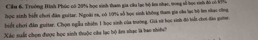 Trường Bình Phúc có 20% học sinh tham gia câu lạc bộ âm nhạc, trong số học sinh đó có 85%
học sinh biết chơi đàn guitar. Ngoài ra, có 10% số học sinh không tham gia câu lạc bộ âm nhạc cũng 
biết chơi đàn guitar. Chọn ngẫu nhiên 1 học sinh của trường. Giả sử học sinh đó biết chơi đàn guitar. 
Xác suất chọn được học sinh thuộc câu lạc bộ âm nhạc là bao nhiêu?