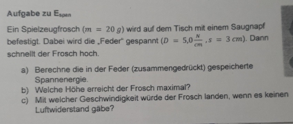 Aufgabe zu Espan 
Ein Spielzeugfrosch (m=20g) wird auf dem Tisch mit einem Saugnapf 
befestigt. Dabei wird die „Feder' gespannt (D=5,0 N/cm , s=3cm). Dann 
schnellt der Frosch hoch. 
a) Berechne die in der Feder (zusammengedrückt) gespeicherte 
Spannenergie. 
b) Welche Höhe erreicht der Frosch maximal? 
c) Mit welcher Geschwindigkeit würde der Frosch landen, wenn es keinen 
Luftwiderstand gäbe?