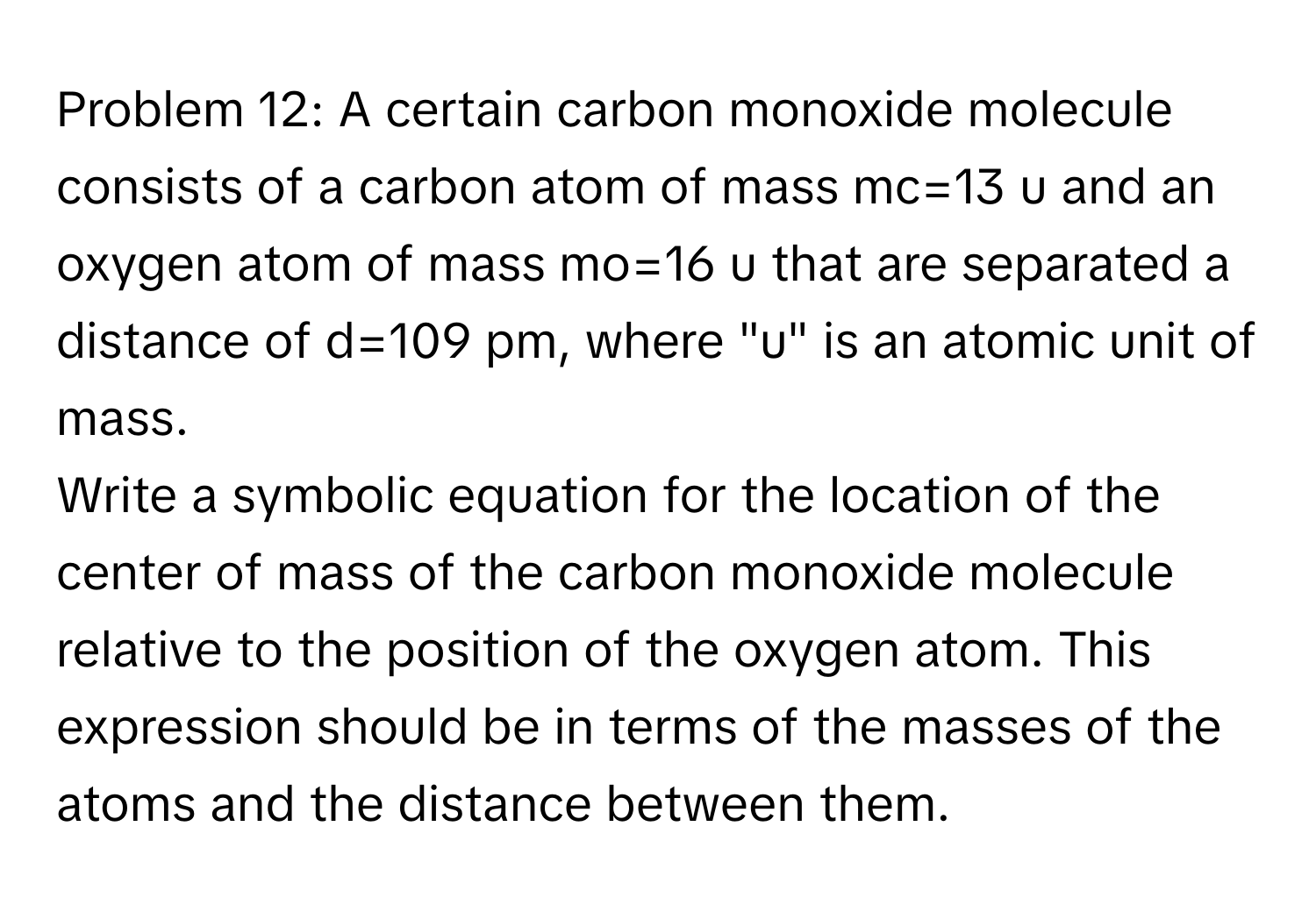 Problem 12: A certain carbon monoxide molecule consists of a carbon atom of mass mc=13 u and an oxygen atom of mass mo=16 u that are separated a distance of d=109 pm, where "u" is an atomic unit of mass.
Write a symbolic equation for the location of the center of mass of the carbon monoxide molecule relative to the position of the oxygen atom. This expression should be in terms of the masses of the atoms and the distance between them.