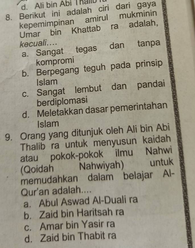 d. Ali bin Abi Thallb
8. Berikut ini adalah ciri dari gaya
kepemimpinan amirul mukminin
Umar bin Khattab ra adalah,
kecuali....
a. Sangat tegas dan tanpa
kompromi
b. Berpegang teguh pada prinsip
Islam
c. Sangat lembut dan pandai
berdiplomasi
d. Meletakkan dasar pemerintahan
Islam
9. Orang yang ditunjuk oleh Ali bin Abi
Thalib ra untuk menyusun kaidah
atau pokok-pokok ilmu Nahwi
(Qoidah Nahwiyah) untuk
memudahkan dalam belajar Al-
Qur'an adalah....
a. Abul Aswad Al-Duali ra
b. Zaid bin Haritsah ra
c. Amar bin Yasir ra
d. Zaid bin Thabit ra