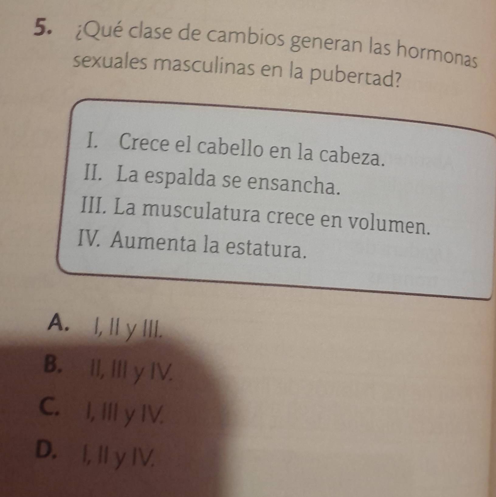 ¿Qué clase de cambios generan las hormonas
sexuales masculinas en la pubertad?
I. Crece el cabello en la cabeza.
II. La espalda se ensancha.
III. La musculatura crece en volumen.
IV. Aumenta la estatura.
A. I, Iy III.
B. II, III y IV.
C. I, III y IV.
D. I, I y IV.