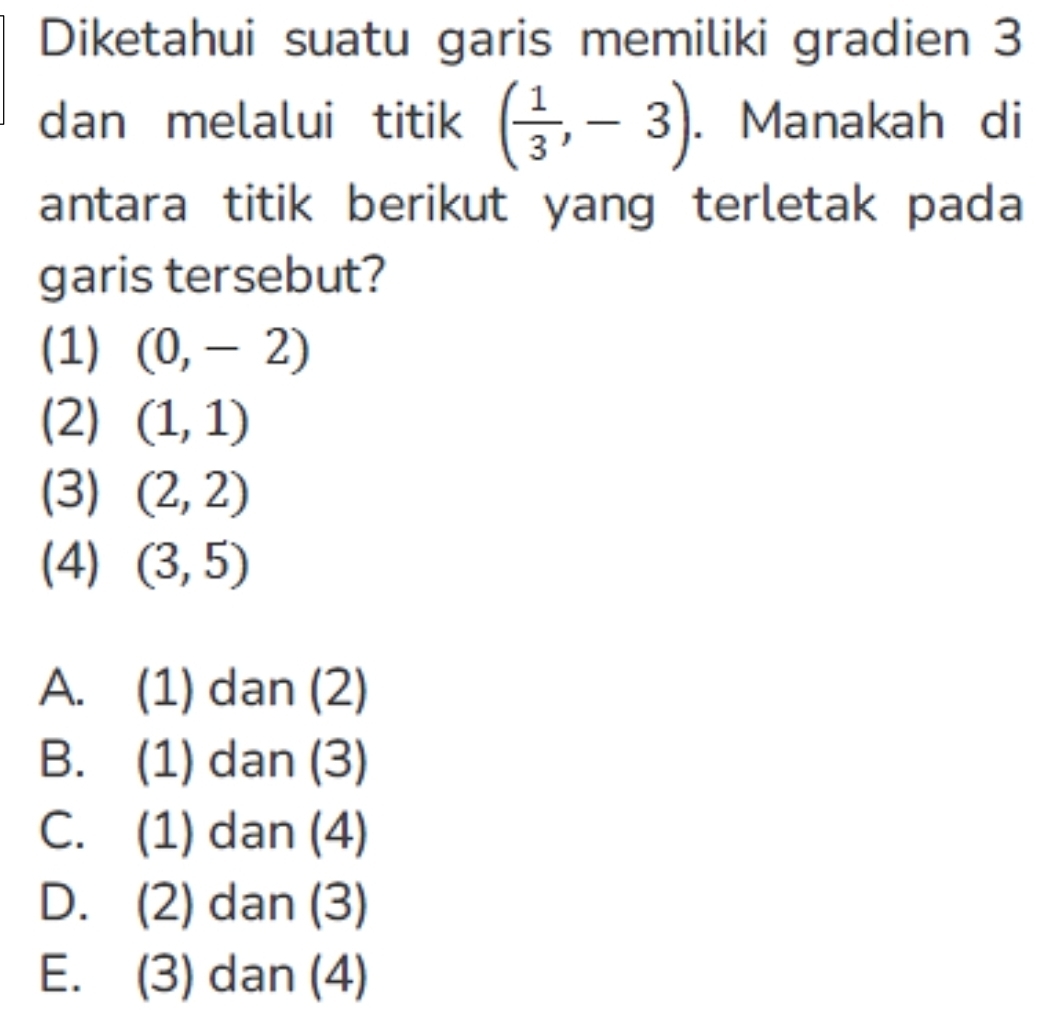 Diketahui suatu garis memiliki gradien 3
dan melalui titik ( 1/3 ,-3). Manakah di
antara titik berikut yang terletak pada
garis tersebut?
(1) (0,-2)
(2) (1,1)
(3) (2,2)
(4) (3,5)
A. (1) dan (2)
B. (1) dan (3)
C. (1) dan (4)
D. (2) dan (3)
E. (3) dan (4)