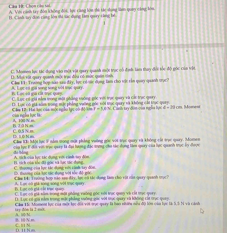 Chọn câu sai.
A. Với cánh tay đòn không đổi, lực càng lớn thì tác dụng làm quay càng lớn.
B. Cánh tay đòn càng lớn thì tác dụng làm quay càng bé.
1
C. Momen lực tác dụng vào một vật quay quanh một trục cố định làm thay đổi tốc độ góc của vật.
D. Mọi vật quay quanh một trục đều có mức quán tính.
Câu 11: Trường hợp nào sau đây, lực có tác dụng làm cho vật rắn quay quanh trục?
A. Lực có giá song song với trục quay.
B. Lực có giá cắt trục quay.
C. Lực có giá nằm trong mặt phẳng vuông góc với trục quay và cắt trục quay.
D. Lực có giá nằm trong mặt phẳng vuông góc với trục quay và không cắt trục quay.
Câu 12: Hai lực của một ngẫu lực có độ lớn F=5,0N. Cánh tay đòn của ngẫu lực d=20cm. Moment
của ngẫu lực là:
A. 100 N.m.
B. 2,0 N.m.
C. 0,5 N.m.
D. 1,0 N.m.
Câu 13: Một lực F nằm trong mặt phẳng vuông góc với trục quay và không cắt trục quay. Momen
của lực F đối với trục quay là đại lượng đặc trưng cho tác dụng làm quay của lực quanh trục ẩy được
đo bằng
A. tích của lực tác dụng với cánh tay đòn.
B. tích của tốc độ góc và lực tác dụng.
C. thương của lực tác dụng với cánh tay đòn.
D. thương của lực tác dụng với tốc độ góc.
Câu 14: Trường hợp nào sau đây, lực có tác dụng làm cho vật rắn quay quanh trục?
A. Lực có giá song song với trục quay.
B. Lực có giá cắt trục quay.
C. Lực có giá nằm trong mặt phẳng vuông góc với trục quay và cắt trục quay.
D. Lực có giá nằm trong mặt phẳng vuông góc với trục quay và không cắt trục quay.
Câu 15: Moment lực của một lực đổi với trục quay là bao nhiêu nếu độ lớn của lực là 5,5 N và cánh
tay đòn là 2 mét.
A. 10 N.
B. 10 N.m.
C. 11 N.
D. 11 N.m.