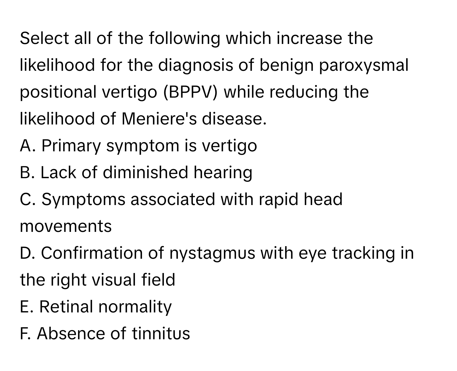 Select all of the following which increase the likelihood for the diagnosis of benign paroxysmal positional vertigo (BPPV) while reducing the likelihood of Meniere's disease.

A. Primary symptom is vertigo
B. Lack of diminished hearing
C. Symptoms associated with rapid head movements
D. Confirmation of nystagmus with eye tracking in the right visual field
E. Retinal normality
F. Absence of tinnitus