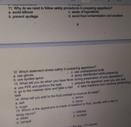 Why do we need to follow safety procedures in preparing appetizers?
a. avoid leftover c. waste of ingredients
b. prevent spoilage d. avoid food contamination and accident
8
12. Which statement shows safety in preparing appetizers?
a. use gloves c. use unsharpened knife
b. use spoiled apron d. spray disinfectant while preparing
13. What will you do when you have fever during preparation of your appetizers?
a. use PPE and perform the task c. prepare the appetizer even you are sick
b. go to the nearest clinic and take a.rest d. take medicine and continue performing
task
14. What will you add to the fruit cocktail to improve its taste?
a. sait c. lemon
b. sugar d. liquor
tangy sauce? 15. Which of the appetizers is made of seafood or fruit, usually with a tart or
a. salad c. relishes
b. canapé d. cocktail
Recipe. (10 points)