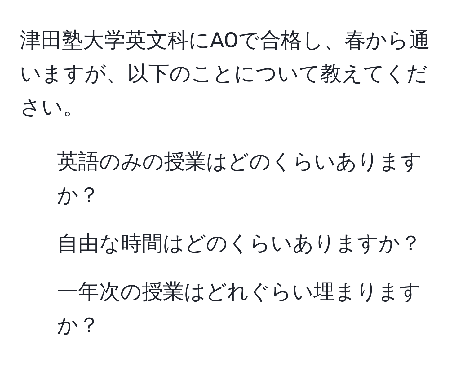 津田塾大学英文科にAOで合格し、春から通いますが、以下のことについて教えてください。  
1. 英語のみの授業はどのくらいありますか？  
2. 自由な時間はどのくらいありますか？  
3. 一年次の授業はどれぐらい埋まりますか？