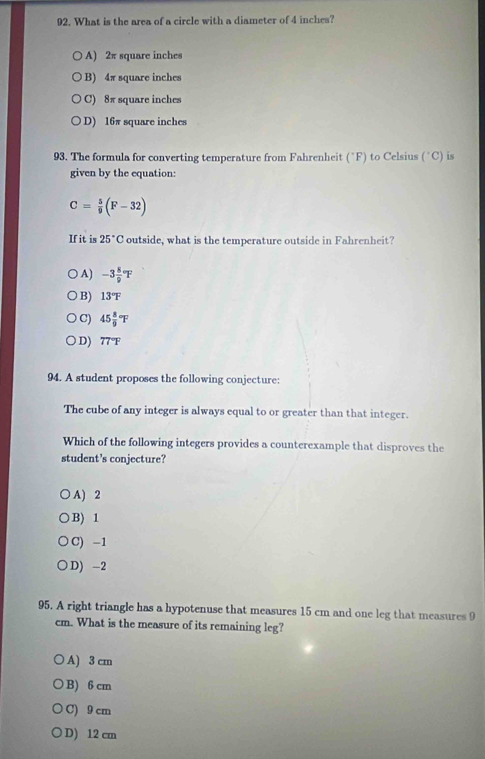 What is the area of a circle with a diameter of 4 inches?
A) 2π square inches
B) 4π square inches
C) 8π square inches
D) 16π square inches
93. The formula for converting temperature from Fahrenheit (°F) to Celsius (^circ C) is
given by the equation:
C= 5/9 (F-32)
If it is 25°C outside, what is the temperature outside in Fahrenheit?
A) -3frac 89^((circ)F
B) 13^circ)F
C) 45frac 89^((circ)F
D) 77^circ)F
94. A student proposes the following conjecture:
The cube of any integer is always equal to or greater than that integer.
Which of the following integers provides a counterexample that disproves the
student’s conjecture?
A) 2
B) 1
C) -1
D) -2
95. A right triangle has a hypotenuse that measures 15 cm and one leg that measures 9
cm. What is the measure of its remaining leg?
A) 3 cm
B) 6 cm
C) 9 cm
D) 12 cm