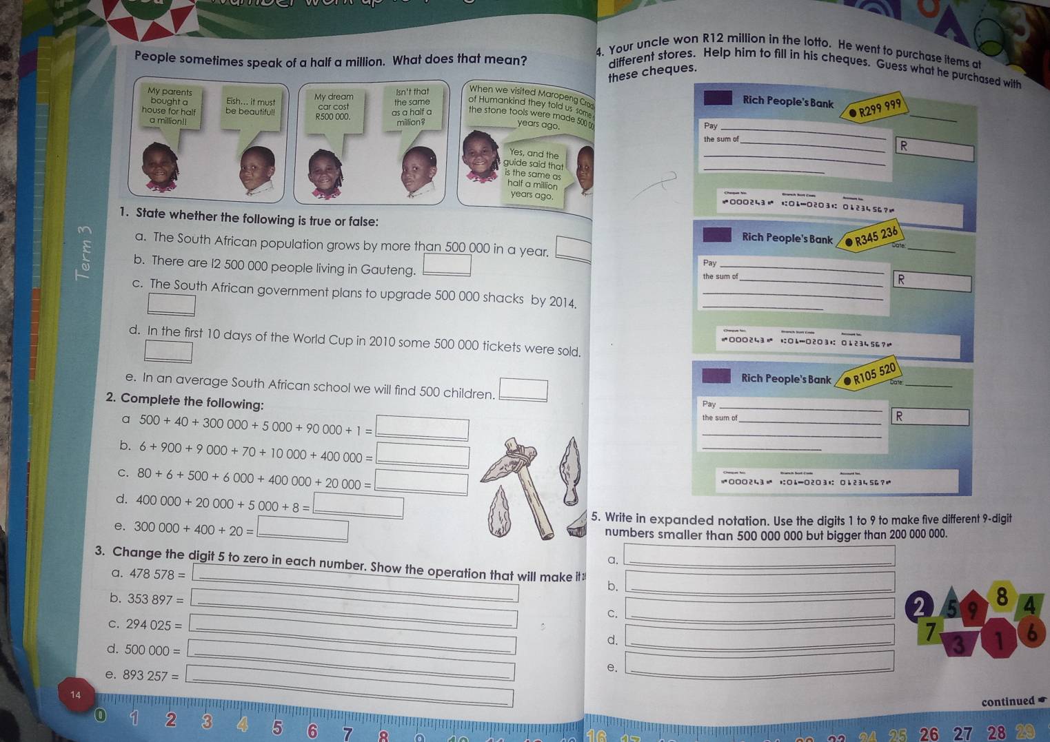 Your uncle won R12 million in the lotto. He went to purchase items at 
People sometimes speak of a half a million. What does that mean? different stores. Help him to fill in his cheques. Guess what he purchased with 
these cheques. 
Rich People's Bank 
_
R299 999
_ 
Pay 
_ 
_R 
_ 
KOL=O2O3 
≠000243 
1. State whether the following is true or false: Rich People's Bank R345 236
a. The South African population grows by more than 500 000 in a year. 
at_ 
b. There are 12 500 000 people living in Gauteng. _  
Pay_ 
_ 
the sum of 
R 
c. The South African government plans to upgrade 500 000 shacks by 2014._ 
d. In the first 10 days of the World Cup in 2010 some 500 000 tickets were sold.
=000243 に○4…2□3+ 0 ↓23456? 
e. In an average South African school we will find 500 children. □ 
_ 
Rich People's Bank R105 520
2. Complete the following: 
Pay_ 
_ 
R 
a 500+40+300000+5000+90000+1= _ 
_ 
_ 
b. 6+900+9000+70+10000+400000= _ 
C. 80+6+500+6000+400000+20000= ○ □□243 1□…□2□ 31 □ 6 2 3 4 56 ? 
d. 400000+20000+5000+8= _ 
5. Write in expanded notation. Use the digits 1 to 9 to make five different 9 -digit 
e. 300000+400+20= _numbers smaller than 500 000 000 but bigger than 200 000 000. 
a. 
3. Change the digit 5 to zero in each number. Show the operation that will make it: b._ 
a. 478578=
_ 
b. 353897=
8 
C._ 
2 9 4
_ 
C. 294025= _d._
7 1 6
d. 500000=
3 
e. 893257=
_ 
e._
14
continued
2 3 5 6 7
26 27 28