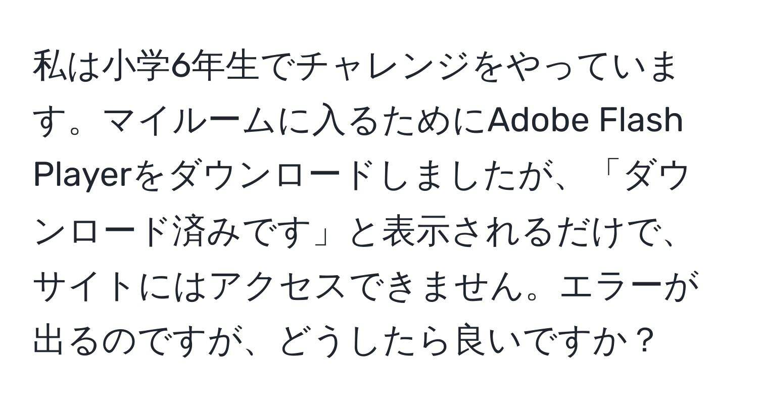 私は小学6年生でチャレンジをやっています。マイルームに入るためにAdobe Flash Playerをダウンロードしましたが、「ダウンロード済みです」と表示されるだけで、サイトにはアクセスできません。エラーが出るのですが、どうしたら良いですか？