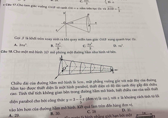 C.  10π /3 . D. π.
Câu 17.Cho tam giác vuông OAB có cạnh OA=a nằm trên tục Oz và widehat AOB= π /3 . 
Gọi β là khối tròn xoay sinh ra khi quay miền tam giác OAB xung quanh trục Oz.
A. 3π a^3. B.  π a^3/9 . C.  π a^3/3 . D. π a^3. 
Câu 18.Cho một mô hình 3D mô phỏng một đường hầm như hình vẽ bên.
3
× 
5
Chiều dài của đường hầm mô hình là 5cm , mặt phẳng vuông góc với mặt đáy của đường
hầm tạo được thiết diện là một hình parabol, thiết diện có độ dài cạnh đáy goverline ap o đôi chiều
cao. Tính thể tích không gian bên trong đường hầm mô hình, biết chiều cao của mỗi thiết
diện parabol cho bởi công thức y=3- 2/5 x (đơn vị là cm ), với x là khoảng cách tính từ lối
vào lớn hơn của đường hầm mô hình. Kết quả làm tròn đến hàng đơn vị.
D. 31.
A. 29. B. 30. C. 28
g là hình phẳng giới hạn bởi một