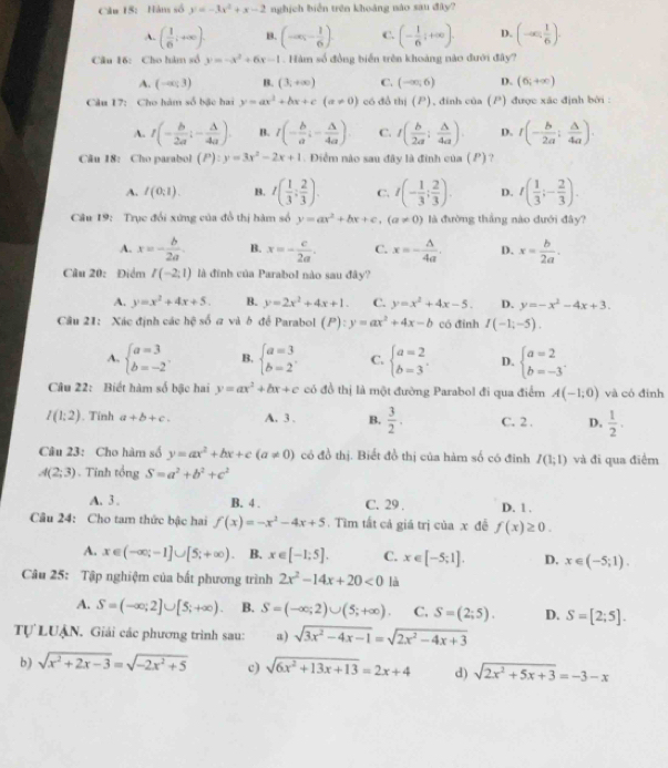 Hàn số y=-3x^2+x-2 nghịch biển trên khoảng nào sau đây?
A. ( 1/6 ;+∈fty ). B. (-∈fty ,- 1/6 ). C. (- 1/6 ;+∈fty ). D. (-∈fty , 1/6 ).
Câu 16: Cho hàm số y=-x^2+6x-1. Hàm số đồng biển trên khoảng nào đưới đây?
A. (-∈fty ;3) B. (3,+∈fty ) C. (-∈fty ,6) D. (6;+∈fty )
Câu 17: Cho hàm số bậc hai y=ax^2+bx+c(a!= 0) có đồ thị (P), đinh của (P) được xác định bởi :
A. t(- b/2a ;- △ /4a ). B. I(- b/a ;- △ /4a ). C. t( b/2a ; △ /4a ). D. r(- b/2a ; △ /4a ).
Câu 18: Cho parabol (P):y=3x^2-2x+1. Điểm nào sau đây là đình của ( P) ?
A. I(0;1). B. I( 1/3 : 2/3 ). C. t(- 1/3 ; 2/3 ). D. t( 1/3 ;- 2/3 ).
Câu 19: Trục đổi xứng của đồ thị hàm số y=ax^2+bx+c,(a!= 0) là đường thắng nào dưới đây?
A. x=- b/2a . B. x=- c/2a . C. x=- △ /4a . D. x= b/2a .
Câu 20: Điểm I(-2:1) là đinh của Parabol nào sau đây?
A. y=x^2+4x+5. B. y=2x^2+4x+1. C. y=x^2+4x-5. D. y=-x^2-4x+3.
Câu 21: Xác định các hệ số a và ở để Parabol (P):y=ax^2+4x-b có đỉnh I(-1,-5).
A, beginarrayl a=3 b=-2endarray. B. beginarrayl a=3 b=2endarray. . C. beginarrayl a=2 b=3endarray. . D. beginarrayl a=2 b=-3endarray.
Câu 22: Biết hàm số bậc hai y=ax^2+bx+c có đồ thị là một đường Parabol đi qua điểm A(-1;0) và có đỉnh
I(1:2). Tính a+b+c. A. 3 . B.  3/2 . C. 2 . D.  1/2 .
Câu 23: Cho hàm số y=ax^2+bx+c(a!= 0) có đồ thị. Biết đồ thị của hàm số có đinh I(1;1) và đi qua điểm
A(2;3). Tính tổng S=a^2+b^2+c^2
A. 3 . B. 4 . C. 29 . D. 1 .
Câu 24: Cho tam thức bậc hai f(x)=-x^2-4x+5.  Tìm tất cả giá trị của x đề f(x)≥ 0.
A. x∈ (-∈fty ;-1]∪ [5;+∈fty ) B. x∈ [-1;5]. C. x∈ [-5;1]. D. x∈ (-5;1).
Câu 25: Tập nghiệm của bất phương trình 2x^2-14x+20<0</tex> là
A. S=(-∈fty ;2]∪ [5;+∈fty ). B. S=(-∈fty ;2)∪ (5;+∈fty ). C. S=(2;5). D. S=[2;5].
Tự LUẠN. Giải các phương trình sau: a) sqrt(3x^2-4x-1)=sqrt(2x^2-4x+3)
b) sqrt(x^2+2x-3)=sqrt(-2x^2+5) c) sqrt(6x^2+13x+13)=2x+4 d) sqrt(2x^2+5x+3)=-3-x