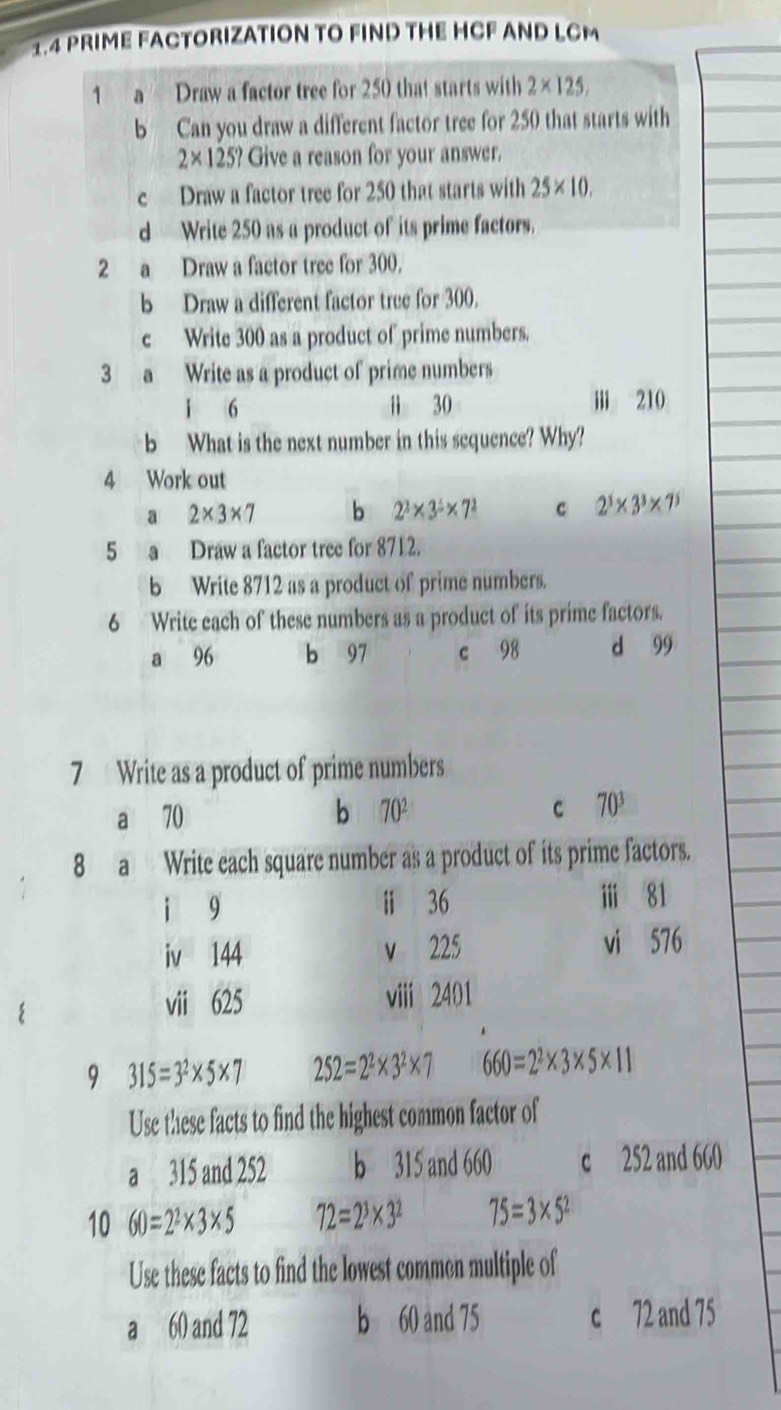 1.4 PRIME FACTORIZATION TO FIND THE HCF AND LCM
1 a Draw a factor tree for 250 that starts with 2* 125, 
b Can you draw a different factor tree for 250 that starts with
2* 125? Give a reason for your answer.
c Draw a factor tree for 250 that starts with 25* 10. 
d Write 250 as a product of its prime factors.
2 a Draw a factor tree for 300.
b Draw a different factor tree for 300.
c Write 300 as a product of prime numbers.
3 a Write as a product of prime numbers
6 ⅱ 30 iii 210
b What is the next number in this sequence? Why?
4 Work out
a 2* 3* 7 b 2^2* 3^2* 7^2 c 2^3* 3^3* 7^5
5 a Draw a factor tree for 8712.
b Write 8712 as a product of prime numbers.
6 Write each of these numbers as a product of its prime factors.
a 96 b 97 c 98 d 99
7 Write as a product of prime numbers
c
a 70 b 70^2 70^3
8 a Write each square number as a product of its prime factors.
i 9 i 36 ⅲ 81
iv 144 v 225 vi 576
vii 625 viii 2401
9 315=3^2* 5* 7 252=2^2* 3^2* 7 660=2^2* 3* 5* 11
Use these facts to find the highest common factor of
a 315 and 252 b 315 and 660 c 252 and 660
10 60=2^2* 3* 5 72=2^3* 3^2 75=3* 5^2
Use these facts to find the lowest commen multiple of
a 60 and 72 b 60 and 75 c 72 and 75