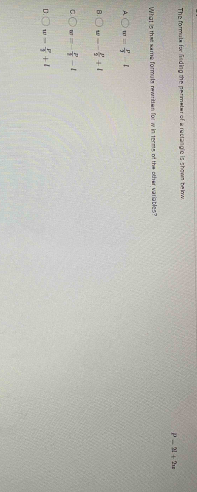 The formula for finding the perimeter of a rectangle is shown below.
P=2l+2w
What is that same formula rewritten for w in terms of the other variables?
A. w= P/2 -l
B. w=- P/2 +l
C. w=- p/2 -l
D. w= P/2 +l