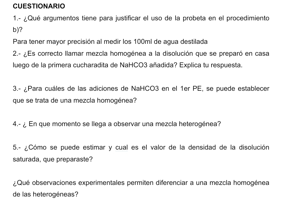 CUESTIONARIO 
1.- ¿Qué argumentos tiene para justificar el uso de la probeta en el procedimiento 
b)? 
Para tener mayor precisión al medir los 100ml de agua destilada 
2.- ¿Es correcto llamar mezcla homogénea a la disolución que se preparó en casa 
luego de la primera cucharadita de NaHCO3 añadida? Explica tu respuesta. 
3.- ¿Para cuáles de las adiciones de NaHCO3 en el 1er PE, se puede establecer 
que se trata de una mezcla homogénea? 
4.- ¿ En que momento se llega a observar una mezcla heterogénea? 
5.- ¿Cómo se puede estimar y cual es el valor de la densidad de la disolución 
saturada, que preparaste? 
¿Qué observaciones experimentales permiten diferenciar a una mezcla homogénea 
de las heterogéneas?