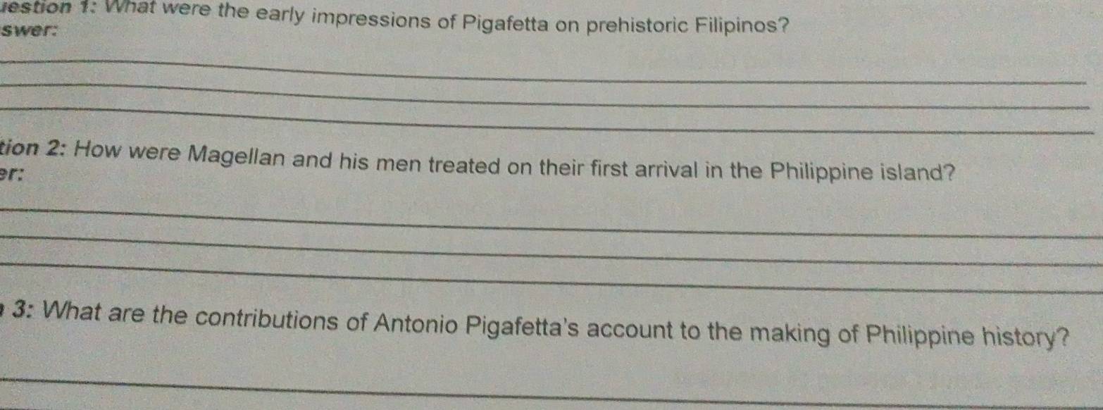 uestion 1: What were the early impressions of Pigafetta on prehistoric Filipinos? 
swer: 
_ 
_ 
_ 
tion 2: How were Magellan and his men treated on their first arrival in the Philippine island? 
er: 
_ 
_ 
_ 
3: What are the contributions of Antonio Pigafetta's account to the making of Philippine history? 
_