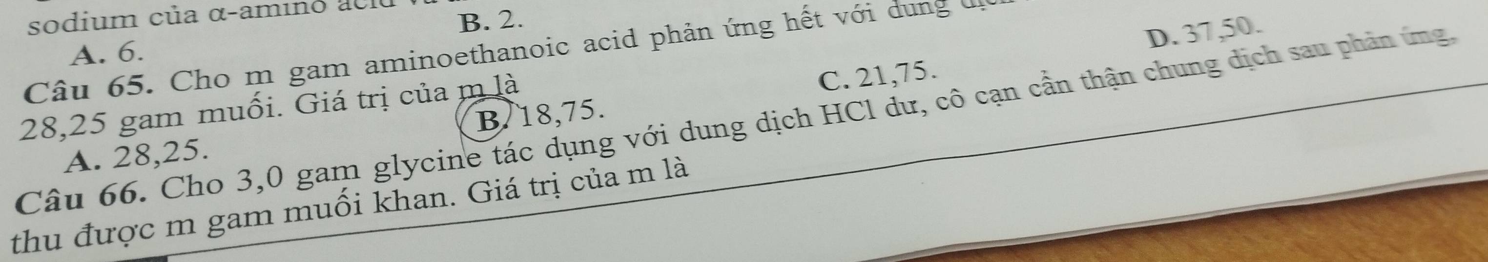 sodium của α-amino acio
A. 6. B. 2.
Câu 65. Cho m gam aminoethanoic acid phản ứng hết với dung đi
C. 21, 75. D. 37, 50.
28, 25 gam muối. Giá trị của m là
Câu 66. Cho 3,0 gam glycine tác dụng với dung dịch HCl dư, cô cạn cần thận chung dịch sau phản ứng.
A. 28, 25. B/ 18, 75.
thu được m gam muối khan. Giá trị của m là