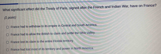 What significant effect did the Treaty of Paris, signed after the French and Indian War, have on France?
(1 point)
France had to withdraw to its empire in Central and South America.
France had to allow the British to claim and settle the Ohio Valley.
France lost its claim to the entire Florida territory.
France had lost most of its territory and power in North America.