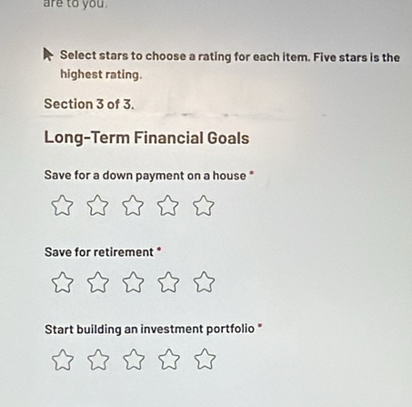 are to you 
Select stars to choose a rating for each item. Five stars is the 
highest rating. 
Section 3 of 3. 
Long-Term Financial Goals 
Save for a down payment on a house * 
Save for retirement * 
Start building an investment portfolio *