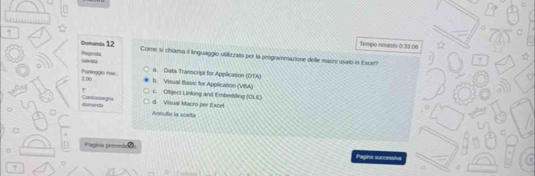 ↑
Tempo rimasto 0:33:06
Domanda 12 Come si chiama il linguaggio utilizzato per la programmazione delle macro usato in Excel?
Rasposta
salvata
Punteggio max a. Data Transcript for Application (DTA)
2,00 b Visual Basic for Application (VBA)
r
c. Object Linking and Embedding (OLE) 
Contssegna
domands d. Visual Macro per Excel
Annulla la scelta
□
B Pagina precede
Pagina successiva
↑