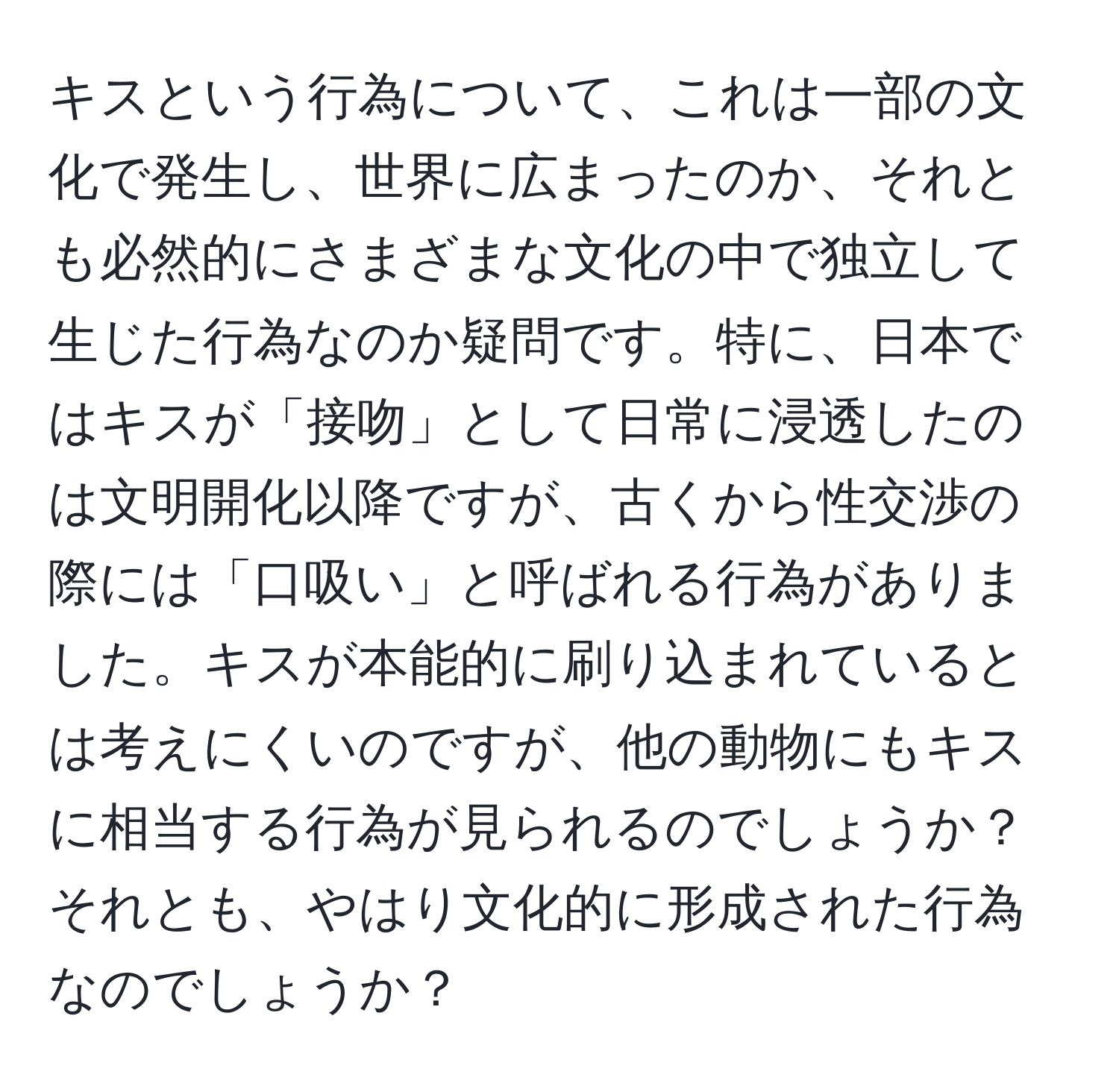 キスという行為について、これは一部の文化で発生し、世界に広まったのか、それとも必然的にさまざまな文化の中で独立して生じた行為なのか疑問です。特に、日本ではキスが「接吻」として日常に浸透したのは文明開化以降ですが、古くから性交渉の際には「口吸い」と呼ばれる行為がありました。キスが本能的に刷り込まれているとは考えにくいのですが、他の動物にもキスに相当する行為が見られるのでしょうか？それとも、やはり文化的に形成された行為なのでしょうか？