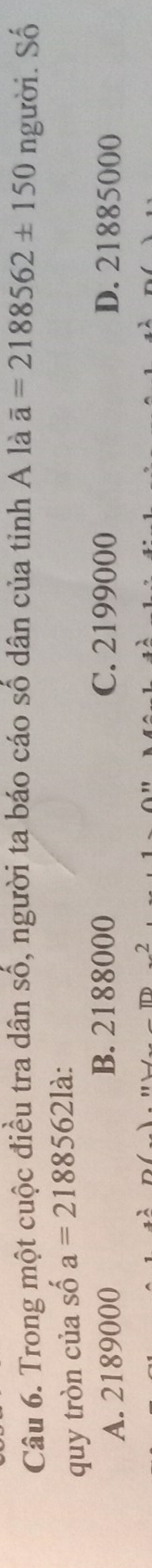Trong một cuộc điều tra dân số, người ta báo cáo số dân của tỉnh A là overline a=2188562± 150 người. Số
quy tròn của số shat oa=21885621dot a
A. 2189000 B. 2188000 C. 2199000 D. 21885000