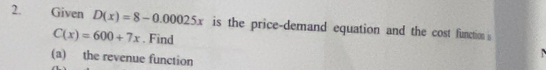 Given D(x)=8-0.00025x is the price-demand equation and the cost function s
C(x)=600+7x. Find 
(a) the revenue function