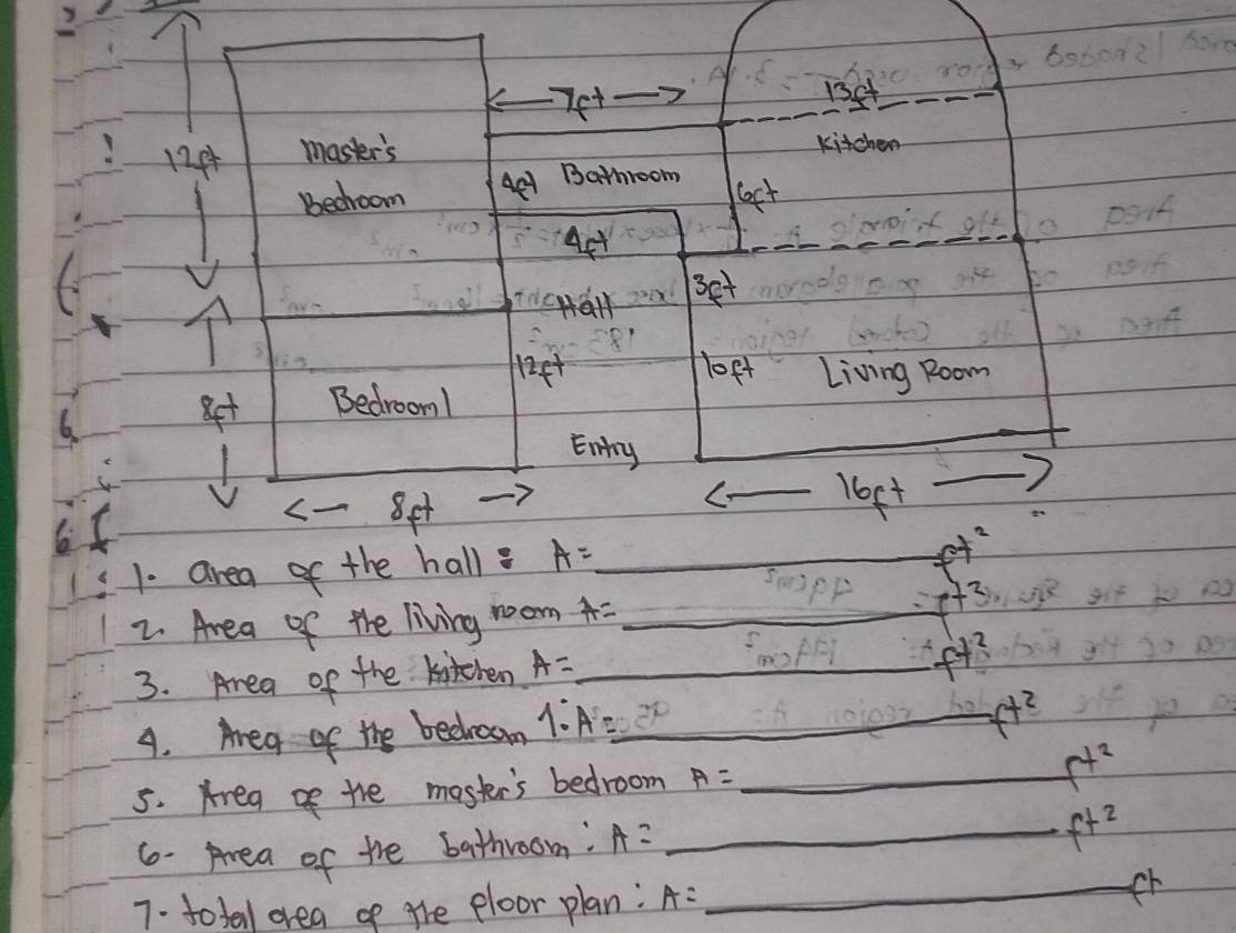 Bsto2l hare
-7f^+
13ct
124 master's kitchen
bedroom 4c-1 Bathroom
6ft
Aet
3ft
f^+
loft Living Room
_
8t Bedroom!
Eny
65
< 8et
_ 16ft
1. area of the hall A= _
2. Area of the living room A= _
f3
3. Area of the kitchen A= _
fy? 
4. Area of the bedroom 1:A=_  _
f^(t^2)
5. Areg of the moster's bedroom A= _
f^(t^2)
6- Area of the bathroom: A= _
f^(t^2)
7. totall area of the ploor plan: A: _fr