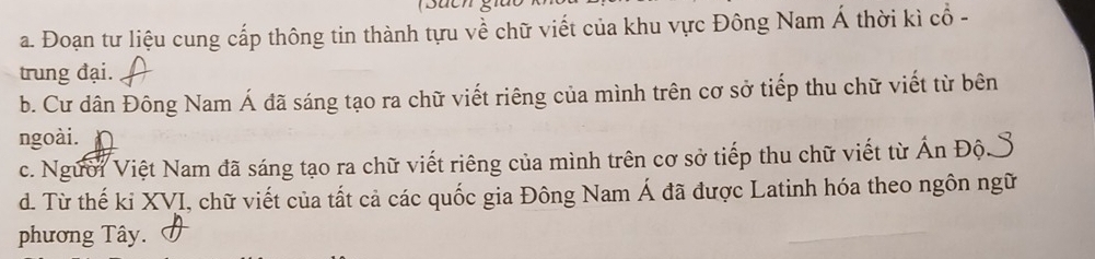 Đoạn tư liệu cung cấp thông tin thành tựu về chữ viết của khu vực Đông Nam Á thời kì cổ -
trung đại.
b. Cư dân Đông Nam Á đã sáng tạo ra chữ viết riêng của mình trên cơ sở tiếp thu chữ viết từ bên
ngoài.
c. Người Việt Nam đã sáng tạo ra chữ viết riêng của mình trên cơ sở tiếp thu chữ viết từ Ấn Độ
d. Từ thế ki XVI, chữ viết của tất cả các quốc gia Đông Nam Á đã được Latinh hóa theo ngôn ngữ
phương Tây.